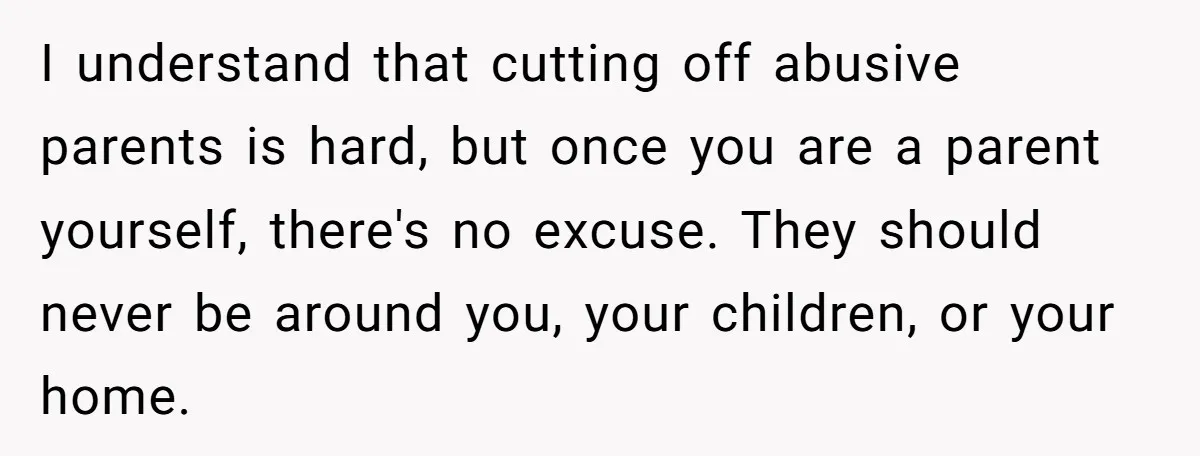 I understand that cutting off abusive parents is hard, but once you are a parent yourself, there's no excuse. They should never be around you, your children, or your home.