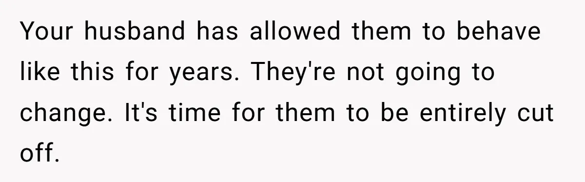 Your husband has allowed them to behave like this for years. They're not going to change. It's time for them to be entirely cut off.