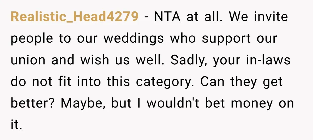 Realistic_Head4279 − NTA at all. We invite people to our weddings who support our union and wish us well. Sadly, your in-laws do not fit into this category. Can they...