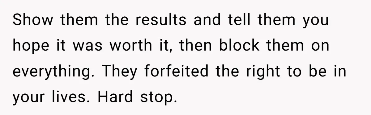 Show them the results and tell them you hope it was worth it, then block them on everything. They forfeited the right to be in your lives. Hard stop.