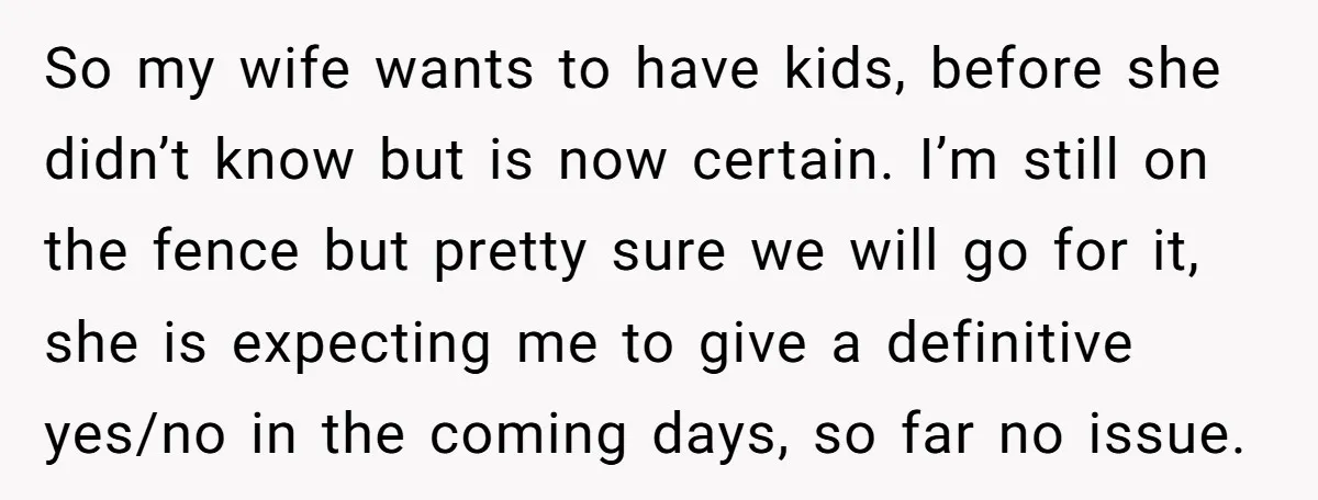 So my wife wants to have kids, before she didn’t know but is now certain. I’m still on the fence but pretty sure we will go for it, she is...
