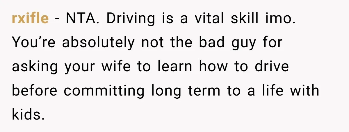 rxifle − NTA. Driving is a vital skill imo. You’re absolutely not the bad guy for asking your wife to learn how to drive before committing long term to a...