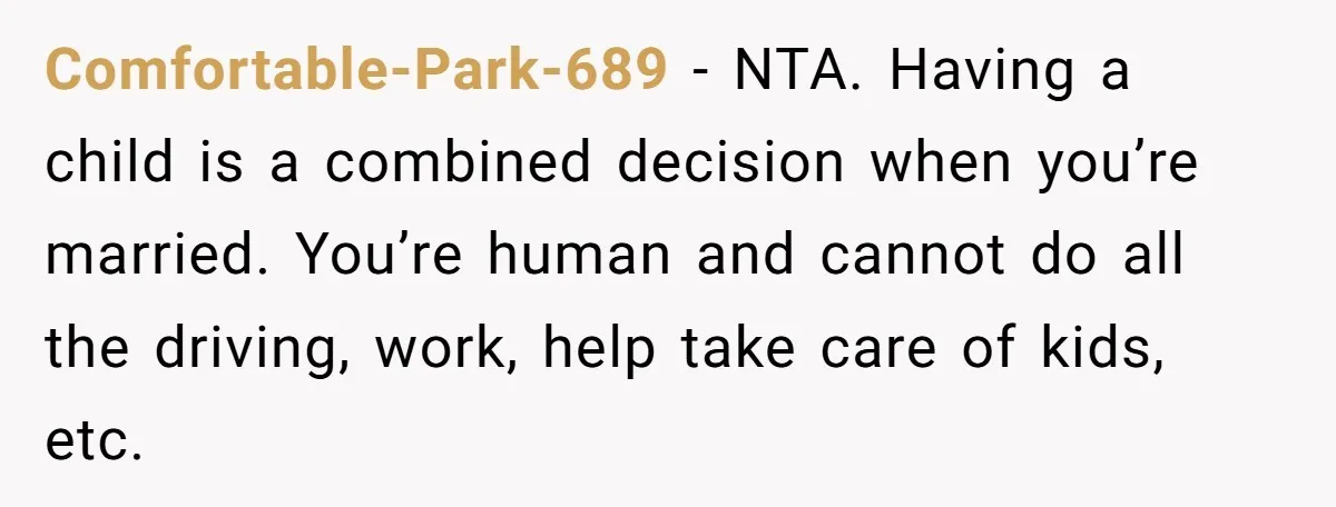 Comfortable-Park-689 − NTA. Having a child is a combined decision when you’re married. You’re human and cannot do all the driving, work, help take care of kids, etc.