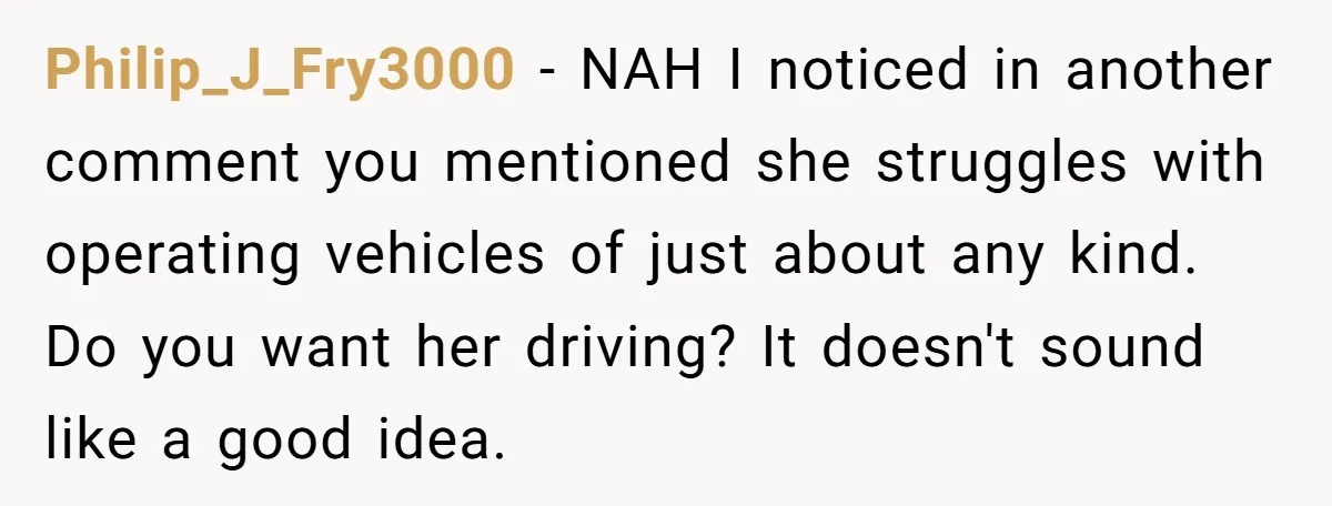 Philip_J_Fry3000 − NAH I noticed in another comment you mentioned she struggles with operating vehicles of just about any kind. Do you want her driving? It doesn't sound like a...