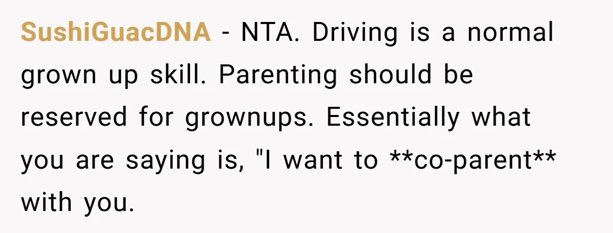 SushiGuacDNA − NTA. Driving is a normal grown up skill. Parenting should be reserved for grownups. Essentially what you are saying is, "I want to **co-parent** with you.