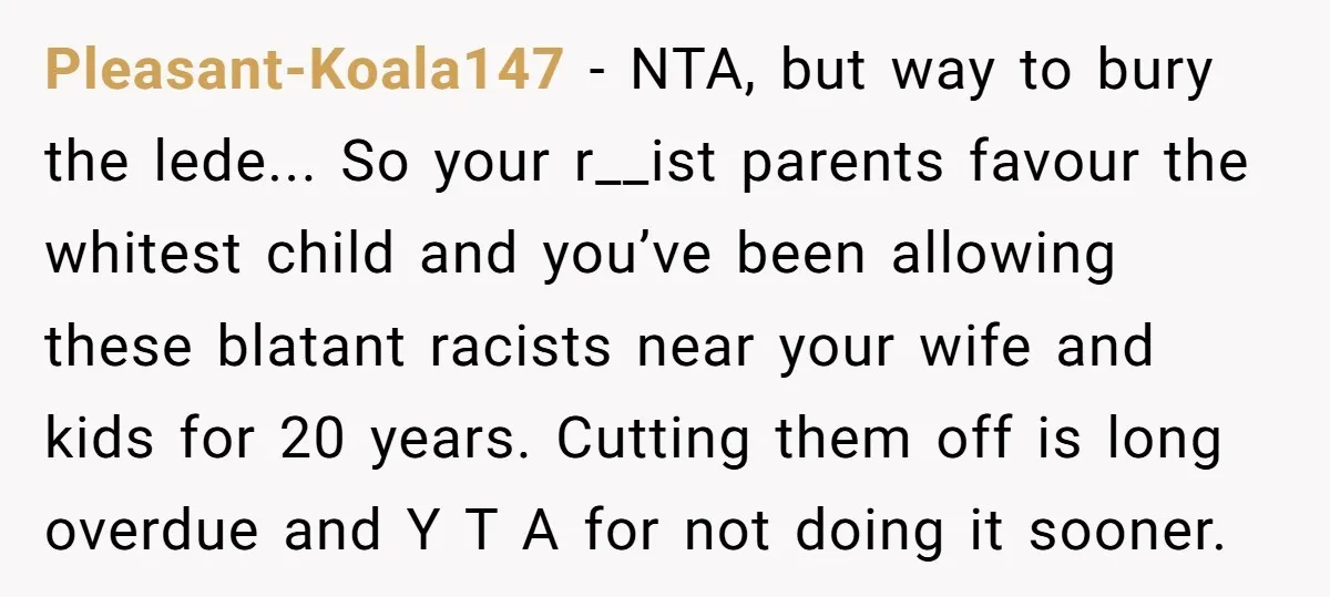 Pleasant-Koala147 − NTA, but way to bury the lede... So your r__ist parents favour the whitest child and you’ve been allowing these blatant racists near your wife and kids for...
