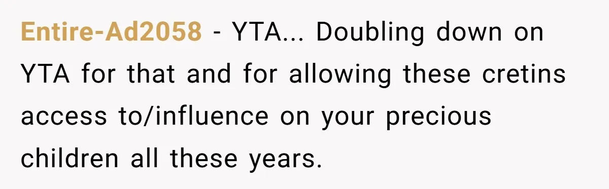 Entire-Ad2058 − YTA... Doubling down on YTA for that and for allowing these cretins access to/influence on your precious children all these years.