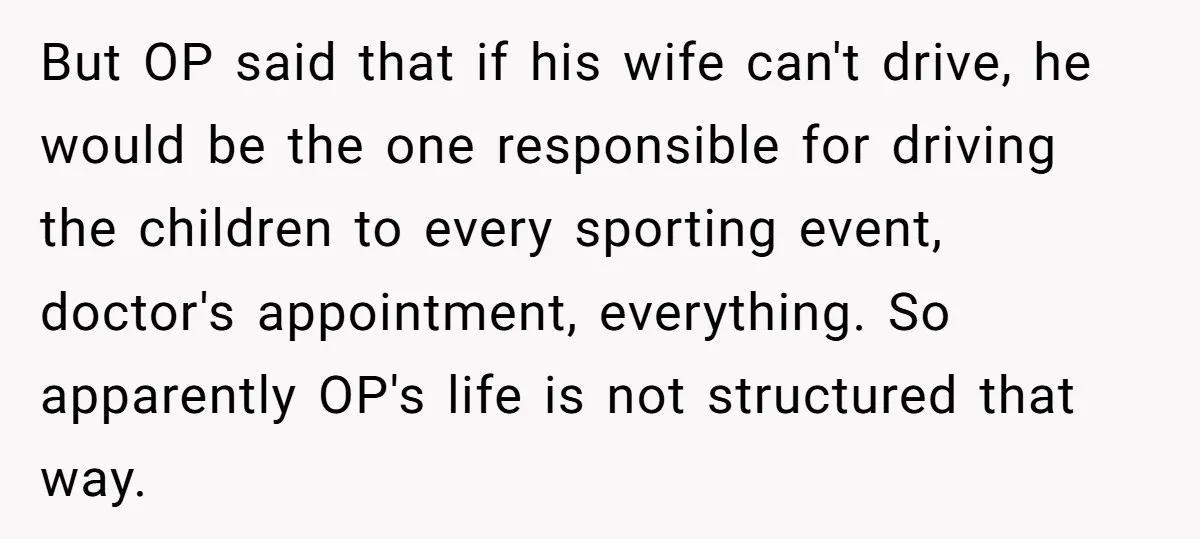 But OP said that if his wife can't drive, he would be the one responsible for driving the children to every sporting event, doctor's appointment, everything. So apparently OP's life...