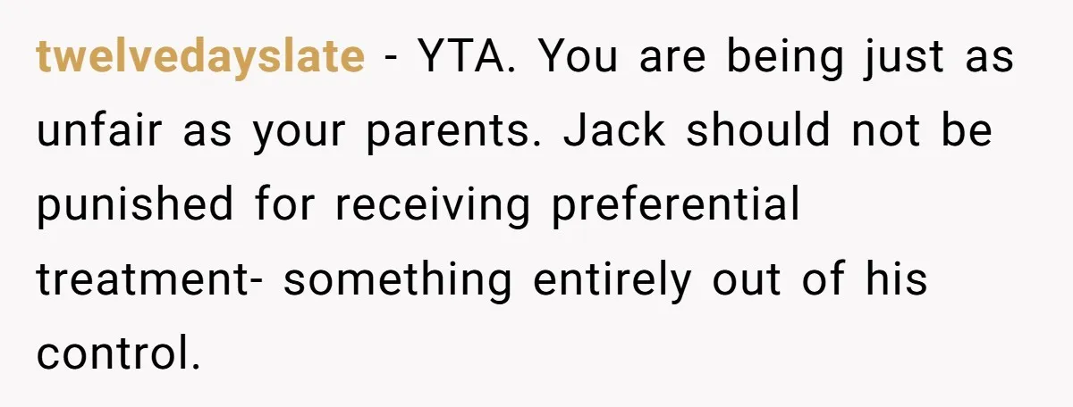 twelvedayslate − YTA. You are being just as unfair as your parents. Jack should not be punished for receiving preferential treatment- something entirely out of his control.