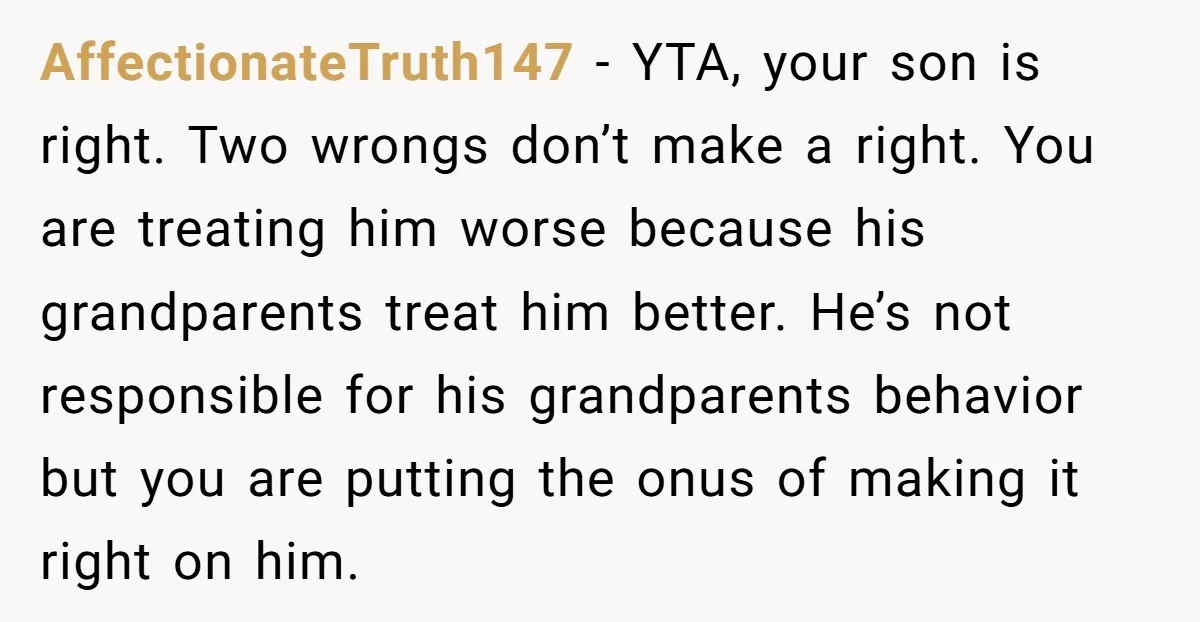 AffectionateTruth147 − YTA, your son is right. Two wrongs don’t make a right. You are treating him worse because his grandparents treat him better. He’s not responsible for his grandparents...