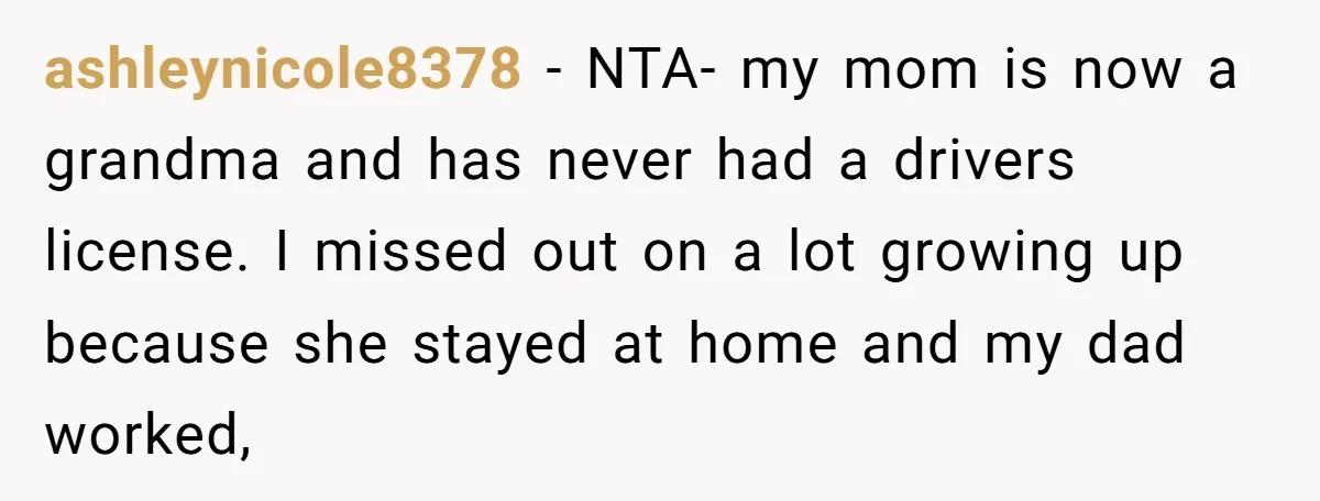 ashleynicole8378 − NTA- my mom is now a grandma and has never had a drivers license. I missed out on a lot growing up because she stayed at home and...