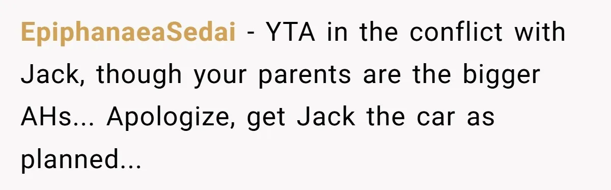 EpiphanaeaSedai − YTA in the conflict with Jack, though your parents are the bigger AHs... Apologize, get Jack the car as planned...