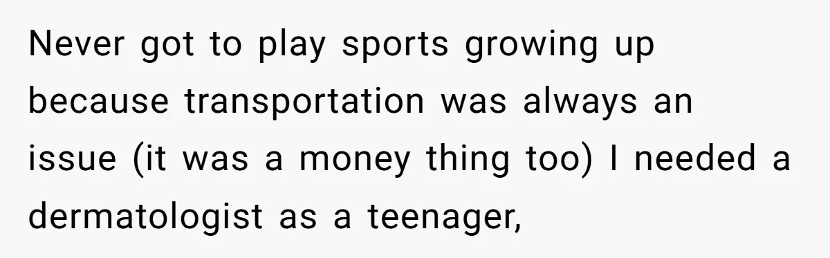 Never got to play sports growing up because transportation was always an issue (it was a money thing too) I needed a dermatologist as a teenager,