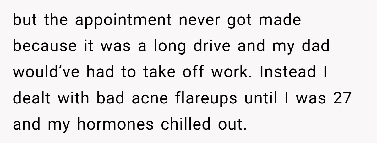 but the appointment never got made because it was a long drive and my dad would’ve had to take off work. Instead I dealt with bad acne flareups until I...