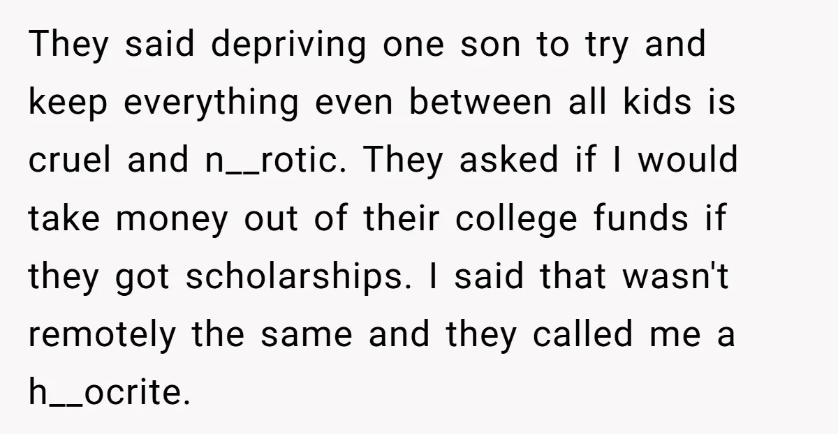 They said depriving one son to try and keep everything even between all kids is cruel and n__rotic. They asked if I would take money out of their college funds...