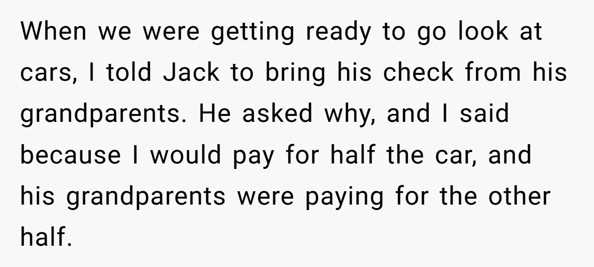 When we were getting ready to go look at cars, I told Jack to bring his check from his grandparents. He asked why, and I said because I would pay...