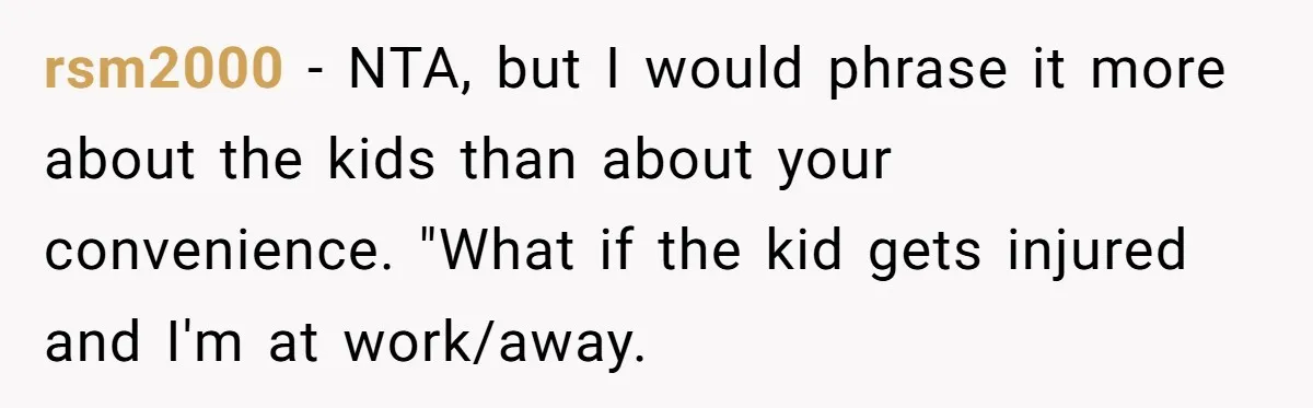 rsm2000 − NTA, but I would phrase it more about the kids than about your convenience. "What if the kid gets injured and I'm at work/away.