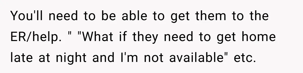 You'll need to be able to get them to the ER/help. " "What if they need to get home late at night and I'm not available" etc.