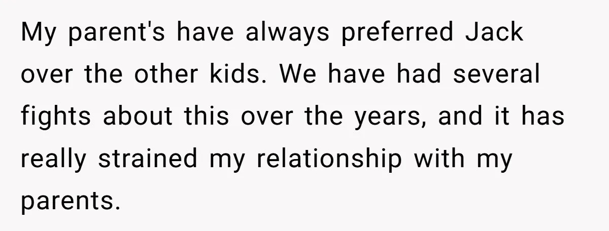 My parent's have always preferred Jack over the other kids. We have had several fights about this over the years, and it has really strained my relationship with my parents.