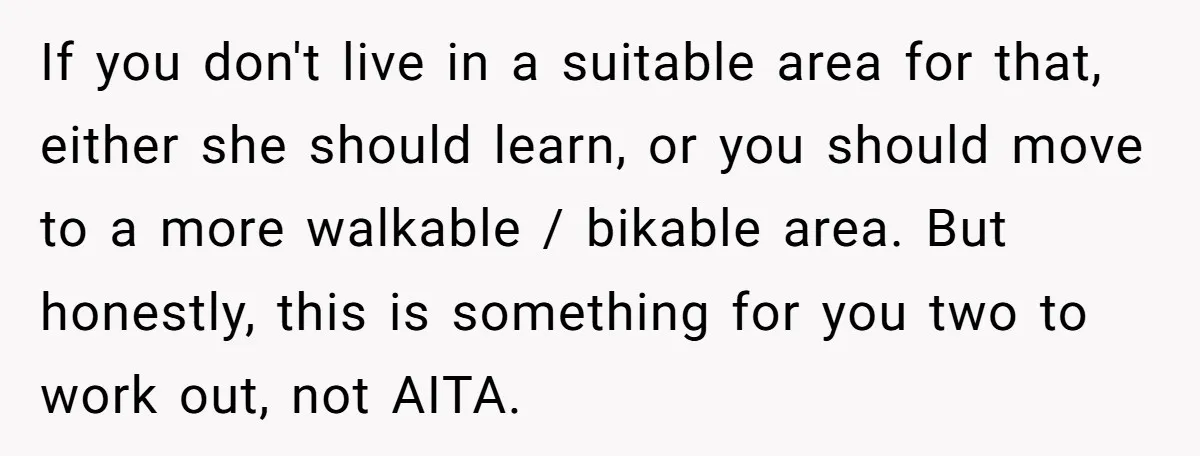 If you don't live in a suitable area for that, either she should learn, or you should move to a more walkable / bikable area. But honestly, this is something...