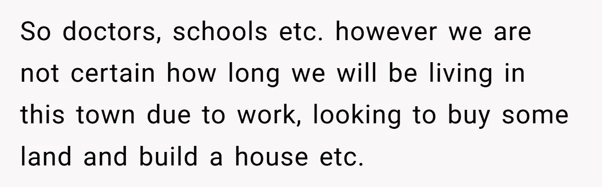 So doctors, schools etc. however we are not certain how long we will be living in this town due to work, looking to buy some land and build a house...