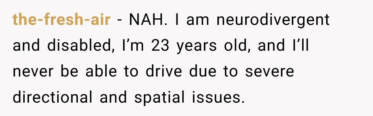 the-fresh-air − NAH. I am neurodivergent and disabled, I’m 23 years old, and I’ll never be able to drive due to severe directional and spatial issues.