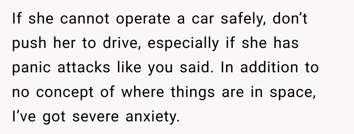 If she cannot operate a car safely, don’t push her to drive, especially if she has panic attacks like you said. In addition to no concept of where things are...