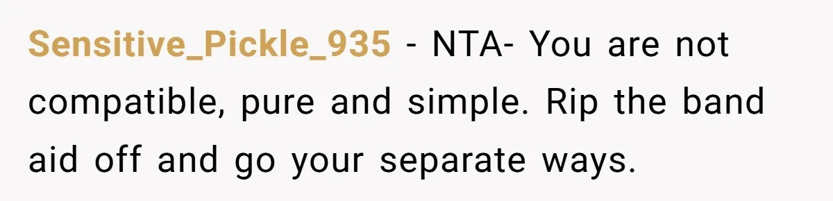 Sensitive_Pickle_935 − NTA- You are not compatible, pure and simple. Rip the band aid off and go your separate ways.