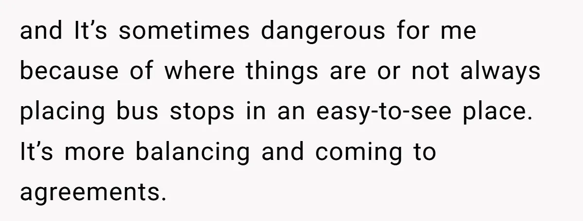 and It’s sometimes dangerous for me because of where things are or not always placing bus stops in an easy-to-see place. It’s more balancing and coming to agreements.