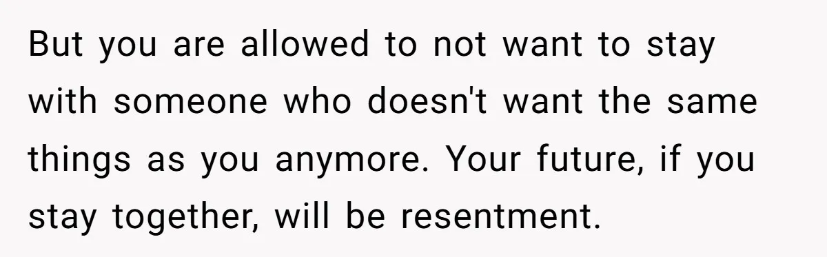 But you are allowed to not want to stay with someone who doesn't want the same things as you anymore. Your future, if you stay together, will be resentment.