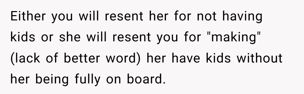 Either you will resent her for not having kids or she will resent you for "making" (lack of better word) her have kids without her being fully on board.