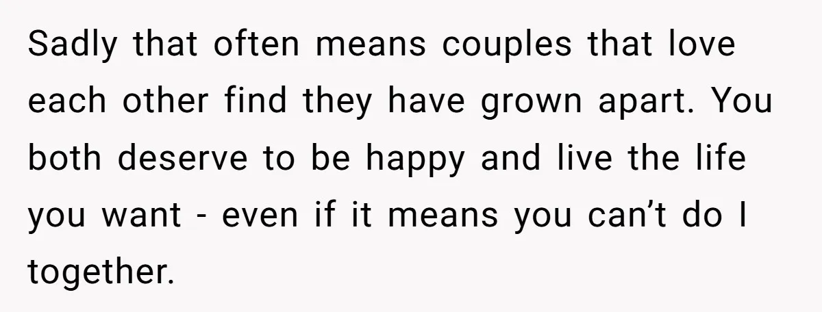 Sadly that often means couples that love each other find they have grown apart. You both deserve to be happy and live the life you want - even if it...
