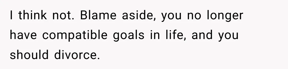 I think not. Blame aside, you no longer have compatible goals in life, and you should divorce.