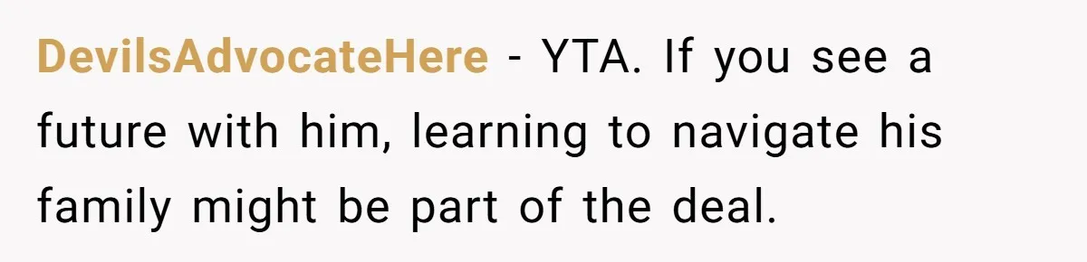 DevilsAdvocateHere - YTA. If you see a future with him, learning to navigate his family might be part of the deal.