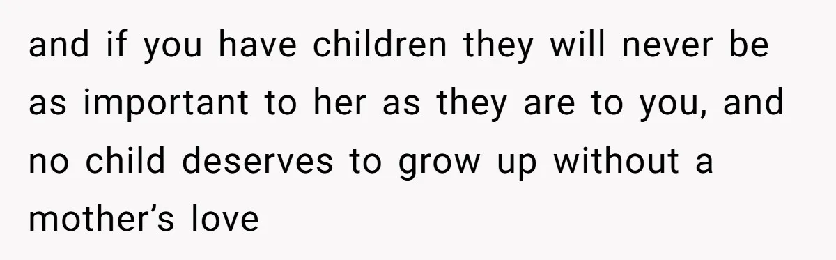 and if you have children they will never be as important to her as they are to you, and no child deserves to grow up without a mother’s love