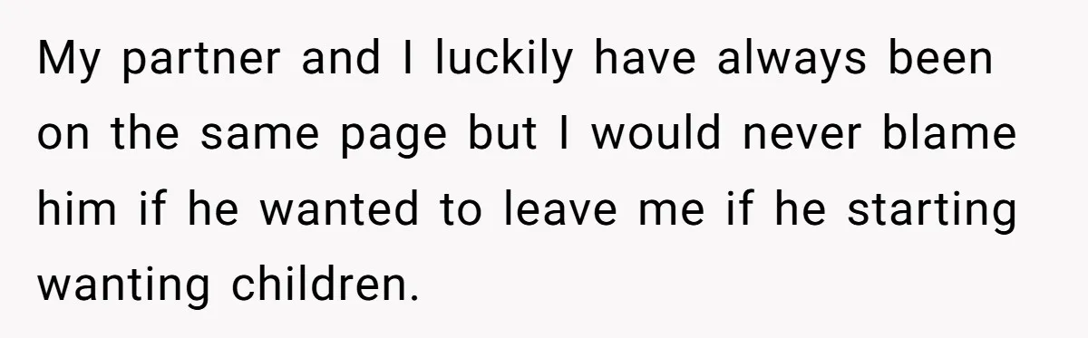 My partner and I luckily have always been on the same page but I would never blame him if he wanted to leave me if he starting wanting children.