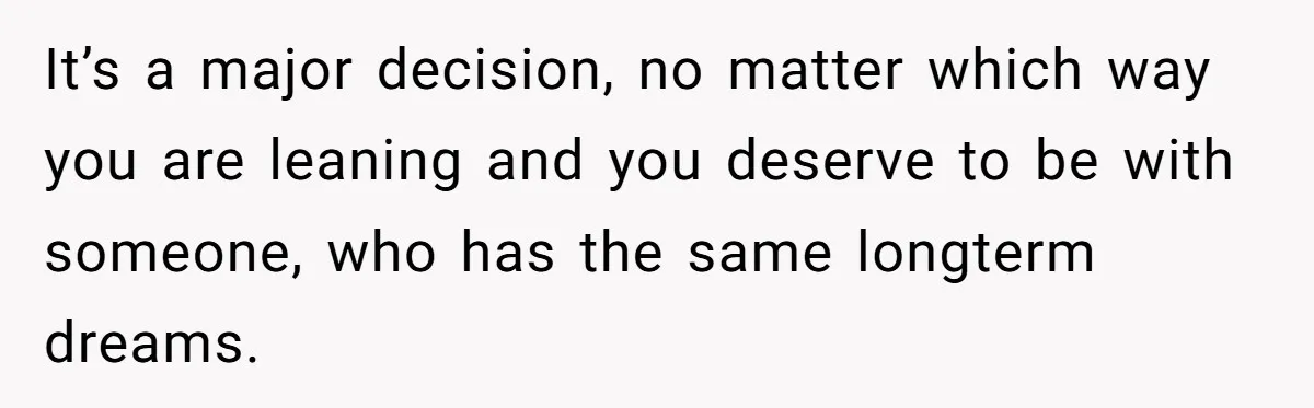 It’s a major decision, no matter which way you are leaning and you deserve to be with someone, who has the same longterm dreams.