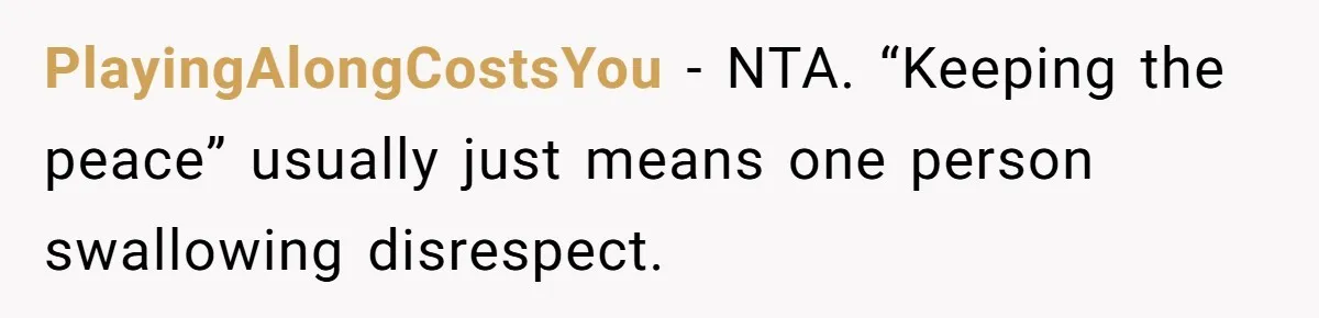 PlayingAlongCostsYou - NTA. “Keeping the peace” usually just means one person swallowing disrespect.