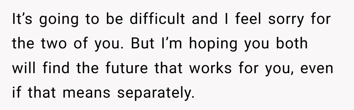 It’s going to be difficult and I feel sorry for the two of you. But I’m hoping you both will find the future that works for you, even if that...
