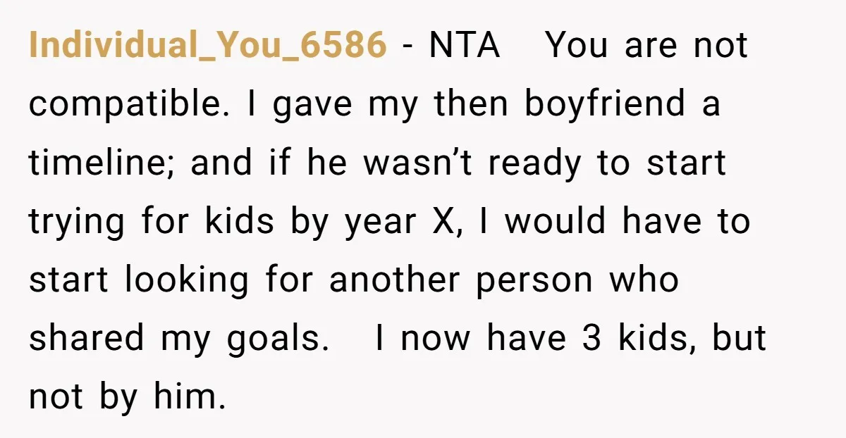 Individual_You_6586 − NTA You are not compatible. I gave my then boyfriend a timeline; and if he wasn’t ready to start trying for kids by year X, I would have...