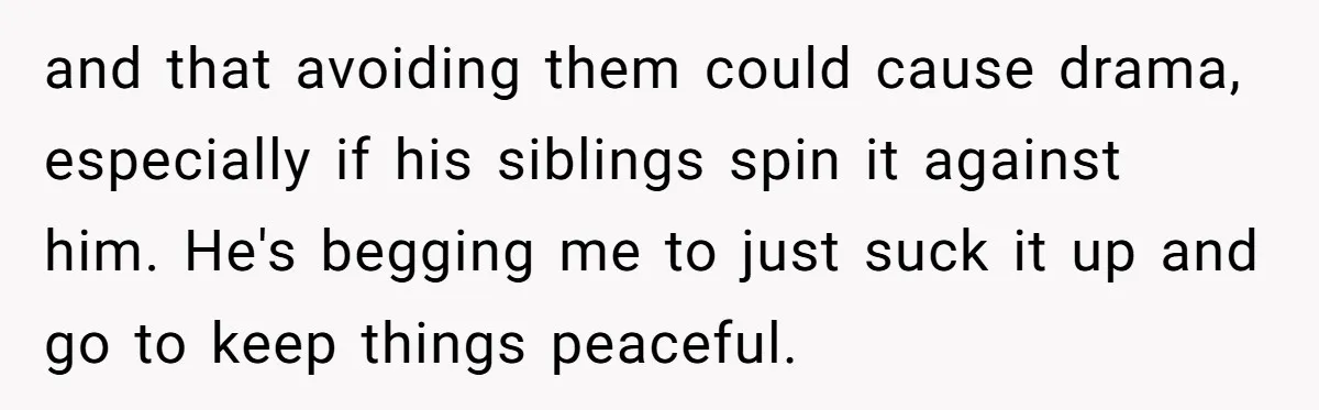 and that avoiding them could cause drama, especially if his siblings spin it against him. He's begging me to just suck it up and go to keep things peaceful.