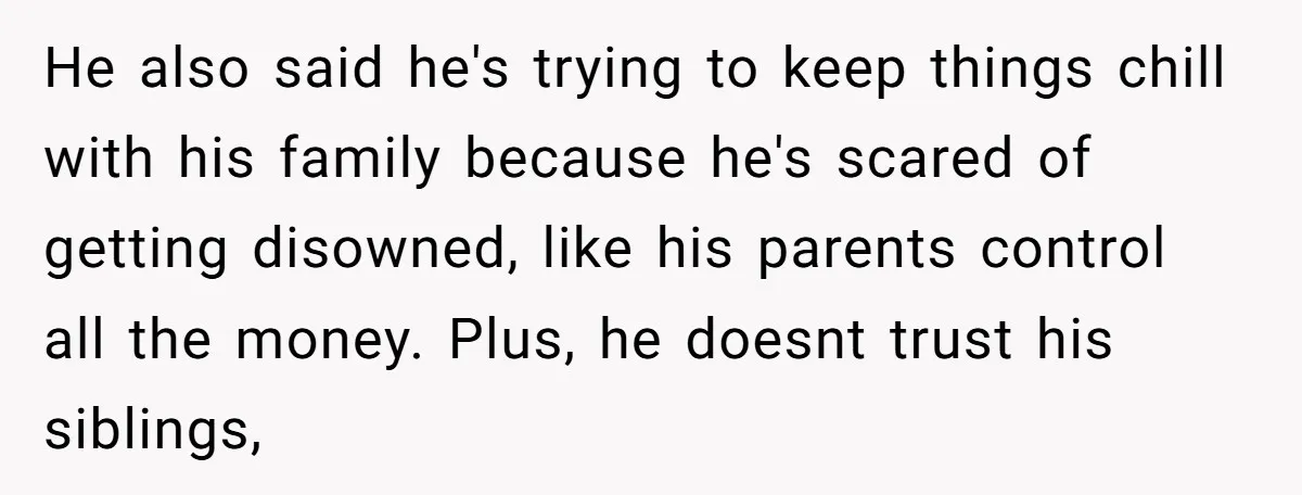He also said he's trying to keep things chill with his family because he's scared of getting disowned, like his parents control all the money. Plus, he doesnt trust his...