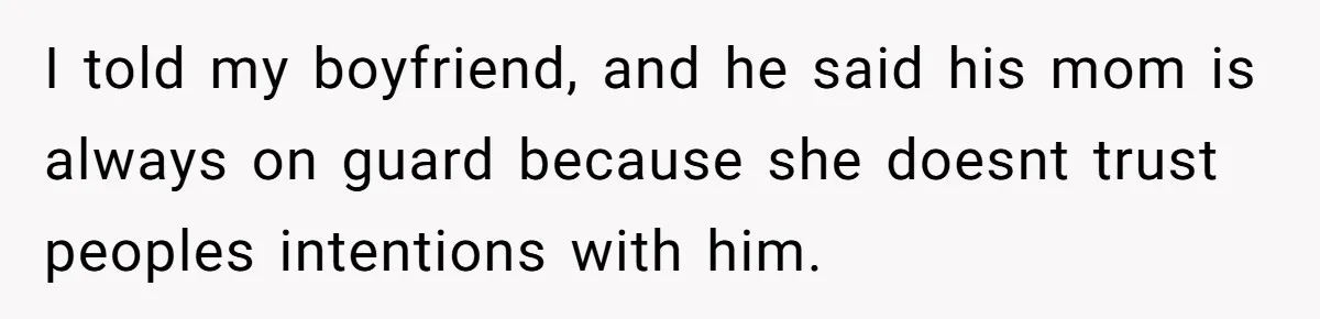 I told my boyfriend, and he said his mom is always on guard because she doesnt trust peoples intentions with him.