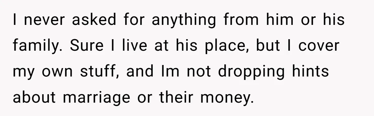 I never asked for anything from him or his family. Sure I live at his place, but I cover my own stuff, and Im not dropping hints about marriage or...