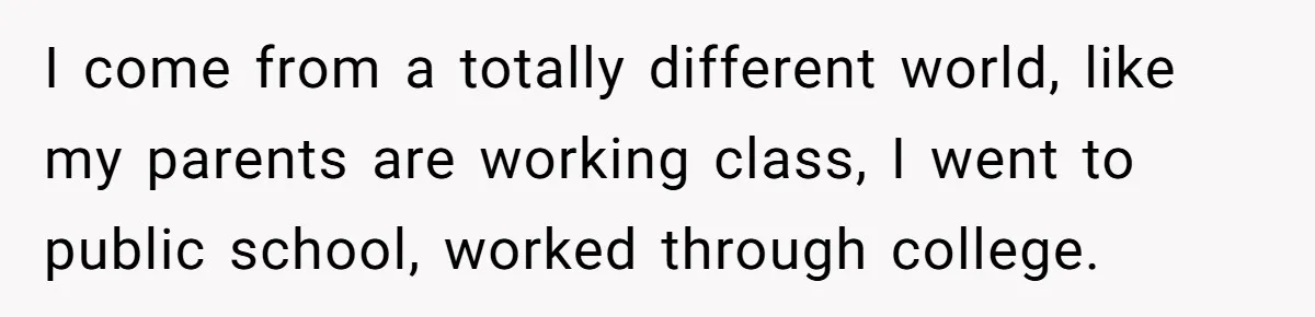 I come from a totally different world, like my parents are working class, I went to public school, worked through college.