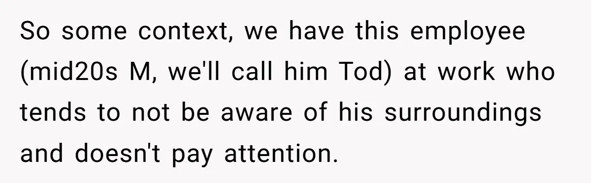 So some context, we have this employee (mid20s M, we'll call him Tod) at work who tends to not be aware of his surroundings and doesn't pay attention.
