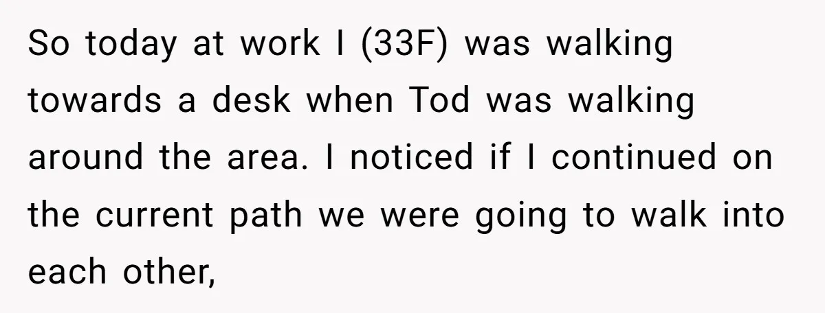 So today at work I (33F) was walking towards a desk when Tod was walking around the area. I noticed if I continued on the current path we were going...