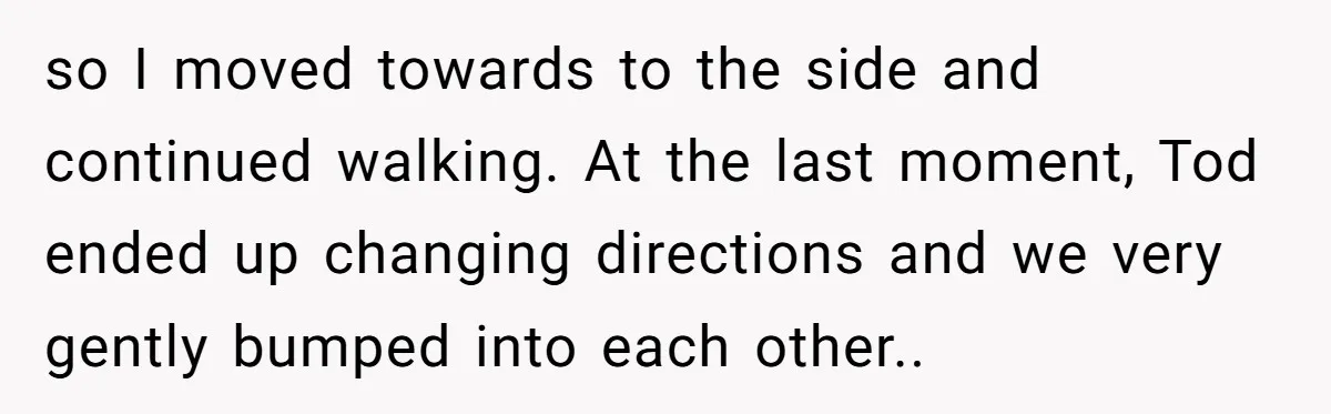 so I moved towards to the side and continued walking. At the last moment, Tod ended up changing directions and we very gently bumped into each other..