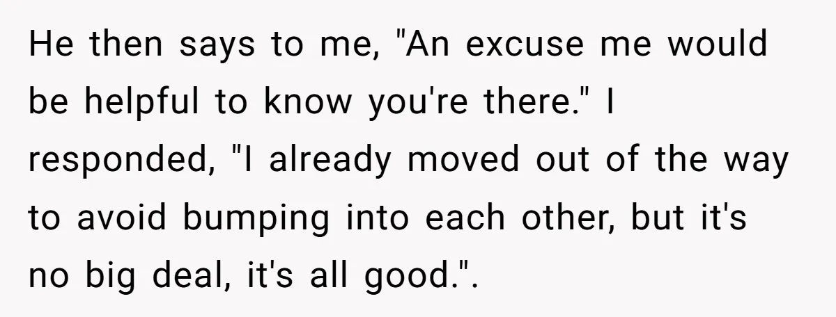 He then says to me, "An excuse me would be helpful to know you're there." I responded, "I already moved out of the way to avoid bumping into each other,...