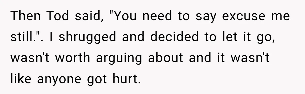 Then Tod said, "You need to say excuse me still.". I shrugged and decided to let it go, wasn't worth arguing about and it wasn't like anyone got hurt.